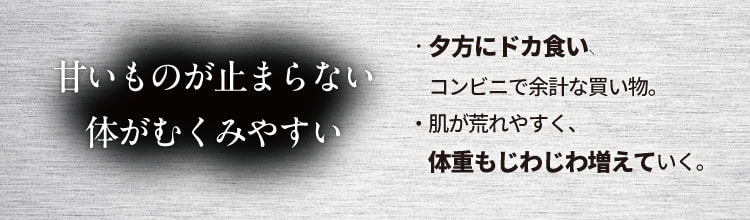 甘いものが止まらない 体がむくみやすい
                    ・夕方にドカ食い、コンビニで余計な買い物。
                    ・肌が荒れやすく、体重もじわじわ増えていく。