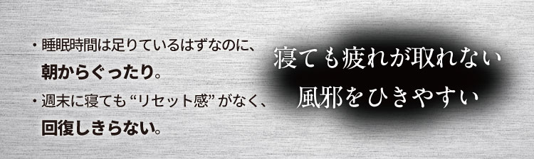 寝ても疲れが取れない、風邪をひきやすい
                    ・睡眠時間は足りているはずなのに、朝からぐったり。
                    ・週末に寝ても“リセット感”がなく、回復しきらない。