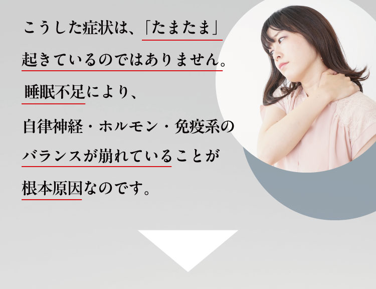 こうした症状は、「たまたま」起きているのではありません。睡眠不足により、
                自律神経・ホルモン・免疫系のバランスが崩れていることが根本原因なのです。