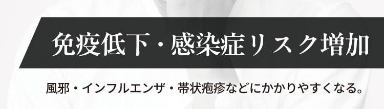 免疫低下・感染症リスク増加
                    風邪・インフルエンザ・帯状疱疹などにかかりやすくなる。