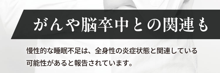 がんや脳卒中との関連も
                    慢性的な睡眠不足は、全身性の炎症状態と関連している
                    可能性があると報告されています。