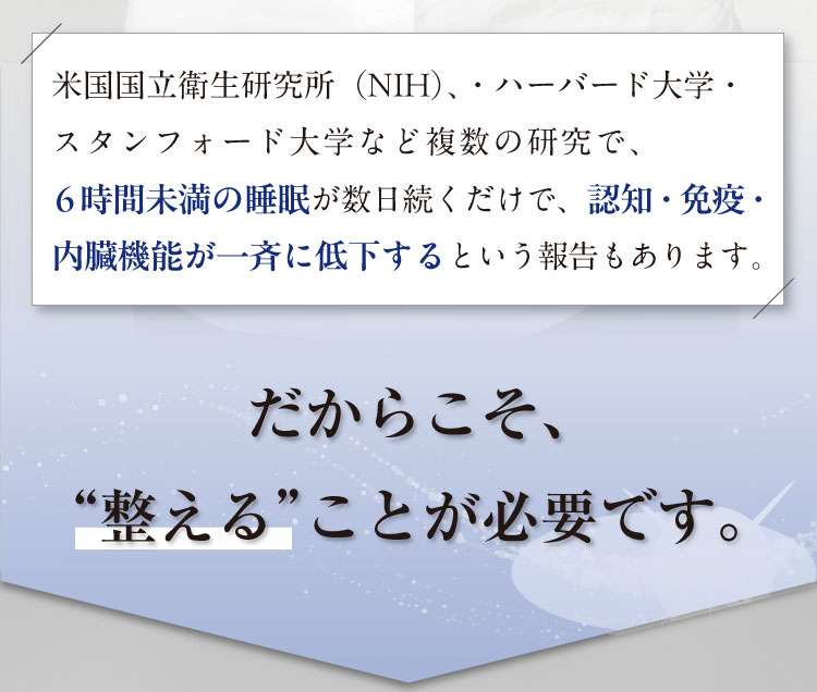 米国国立衛生研究所（NIH）、・ハーバード大学・スタンフォード大学など複数の研究で、
                    6時間未満の睡眠が数日続くだけで、認知・免疫・内臓機能が一斉に低下するという報告もあります。
                    だからこそ、“整える”ことが必要です。