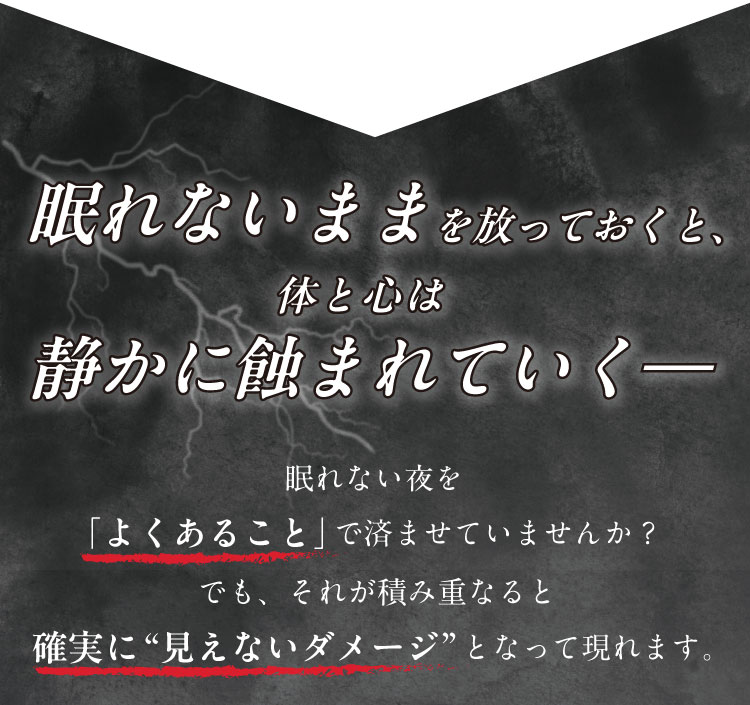 眠れないままを放っておくと、体と心は静かに蝕まれていく
                眠れない夜を「よくあること」で済ませていませんか？
                でも、それが積み重なると確実に“見えないダメージ”となって現れます。