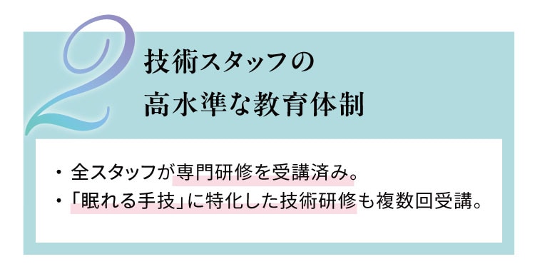 技術スタッフの高水準な教育体制
                    全スタッフが専門研修を受講済み。「眠れる手技」に特化した技術研修も複数回受講。