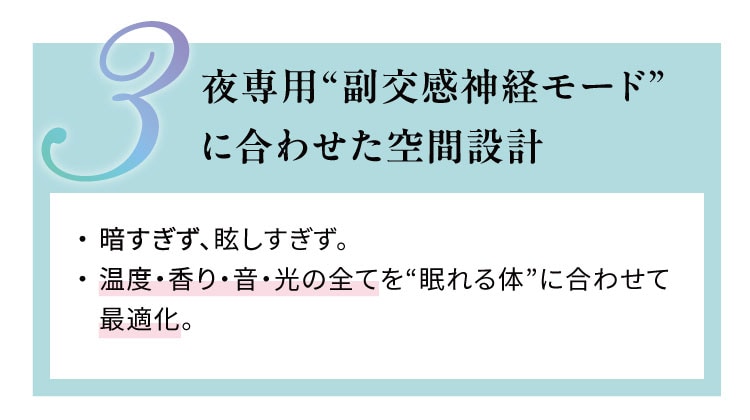 夜専用“副交感神経モード”に合わせた空間設計
                    暗すぎず、眩しすぎず。温度・香り・音・光の全てを“眠れる体”に合わせて最適化。