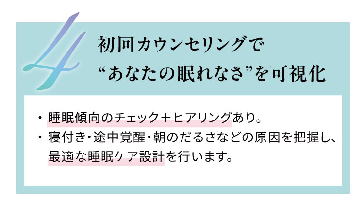 初回カウンセリングで“あなたの眠れなさ”を可視化
                    睡眠傾向のチェック＋ヒアリングあり。寝付き・途中覚醒・朝のだるさなどの原因を把握し、
                    最適な睡眠ケア設計を行います。