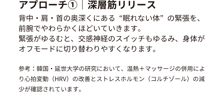アプローチ①｜深層筋リリース
                        背中・肩・首の奥深くにある“眠れない体”の緊張を、前腕でやわらかくほどいていきます。
                        緊張がゆるむと、交感神経のスイッチもゆるみ、身体がオフモードに切り替わりやすくなります。
                        参考：韓国・延世大学の研究において、温熱＋マッサージの併用により心拍変動（HRV）の改善と
                        ストレスホルモン（コルチゾール）の減少が確認されています。