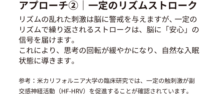 アプローチ②｜一定のリズムストローク
                        リズムの乱れた刺激は脳に警戒を与えますが、 一定のリズムで繰り返されるストロークは、脳に「安心」の信号を届けます。
                        これにより、思考の回転が緩やかになり、自然な入眠状態に導きます。
                        参考：米カリフォルニア大学の臨床研究では、一定の触刺激が副交感神経活動（HF-HRV）を促進することが確認されています。