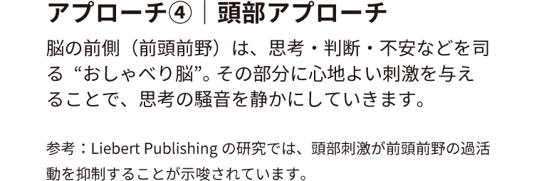 アプローチ④｜頭部アプローチ
                        脳の前側（前頭前野）は、思考・判断・不安などを司る“おしゃべり脳”。
                        その部分に心地よい刺激を与えることで、思考の騒音を静かにしていきます。
                        参考：Liebert Publishingの研究では、頭部刺激が前頭前野の過活動を抑制することが示唆されています。