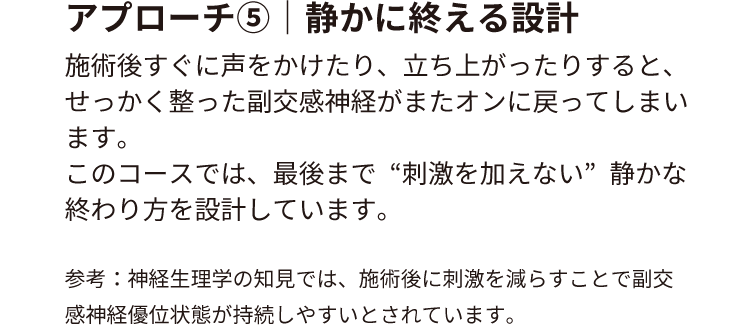 アプローチ⑤｜静かに終える設計
                        施術後すぐに声をかけたり、立ち上がったりすると、せっかく整った副交感神経がまたオンに戻ってしまいます。
                        このコースでは、最後まで“刺激を加えない”静かな終わり方を設計しています。
                        参考：神経生理学の知見では、施術後に刺激を減らすことで副交感神経優位状態が持続しやすいとされています。