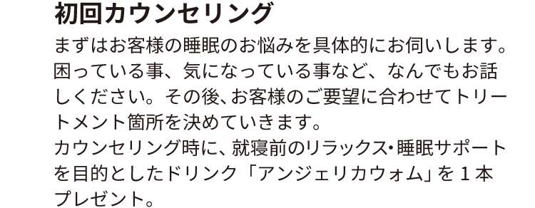 初回カウンセリング
                        まずはお客様の睡眠のお悩みを具体的にお伺いします。困っている事、気になっている事など、なんでもお話しください。
                        その後、お客様のご要望に合わせてトリートメント箇所を決めていきます。
