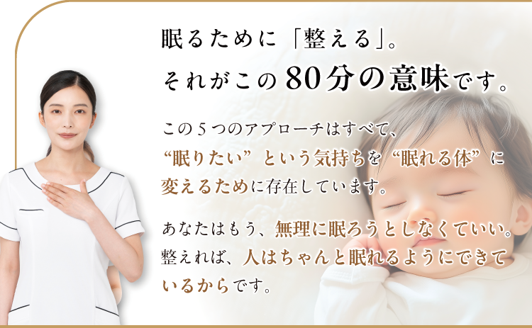 眠るために「整える」。それがこの80分の意味です。この5つのアプローチはすべて、
                “眠りたい”という気持ちを“眠れる体”に変えるために存在しています。
                あなたはもう、無理に眠ろうとしなくていい。整えれば、人はちゃんと眠れるようにできているからです。
