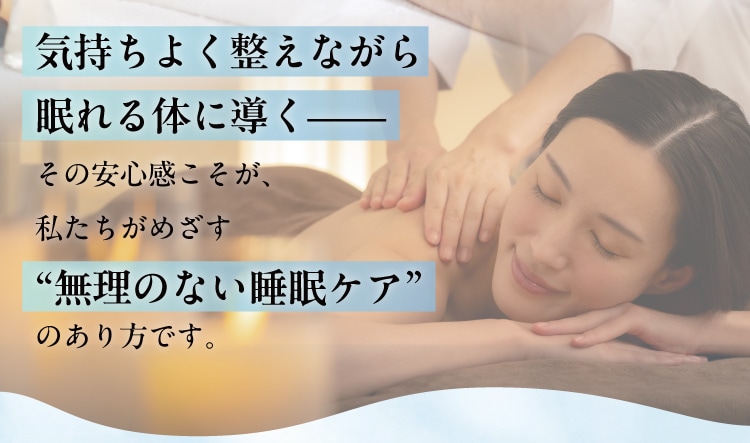 気持ちよく整えながら眠れる体に導く
                その安心感こそが、私たちがめざす“無理のない睡眠ケア”のあり方です。