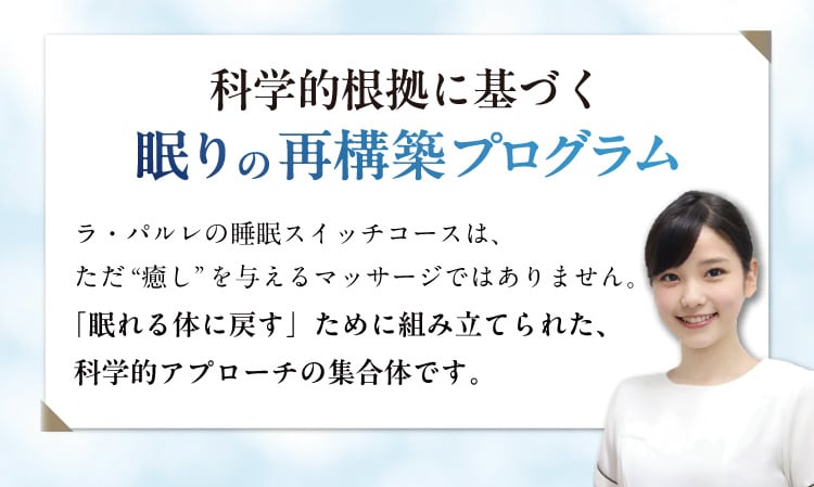 科学的根拠に基づく眠りの再構築プログラム
                ラ・パルレの睡眠スイッチコースは、ただ“癒し”を与えるマッサージではありません。
                「眠れる体に戻す」ために組み立てられた、科学的アプローチの集合体です。