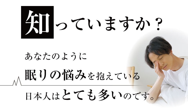 知っていますか？あなたのように眠りの悩みを抱えている日本人はとても多いのです。