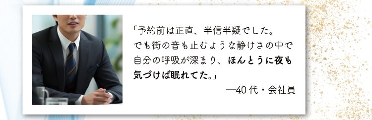 「予約前は正直、半信半疑でした。
                    でも街の音も止むような静けさの中で自分の呼吸が深まり、ほんとうに夜も気づけば眠れてた。」
                    ―40代・会社員