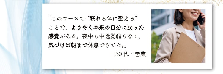 「このコースで“眠れる体に整える”
                    ことで、ようやく本来の自分に戻った感覚がある。夜中も中途覚醒もなく、気づけば朝まで休息できてた。」
                    ―30代・営業
