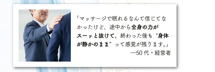 「マッサージで眠れるなんて信じてなかったけど、
                    途中から全身の力がスーッと抜けて。終わった後も“身体が静かのまま”って感覚が残ります。」
                    ―50代・経営者