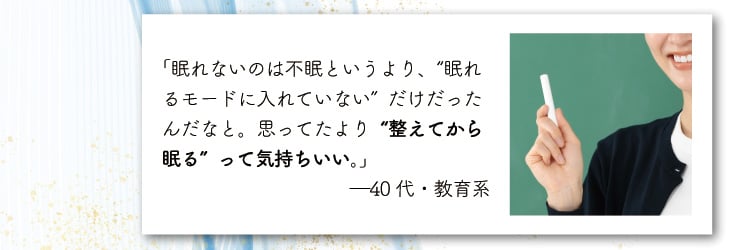「眠れないのは不眠というより、“眠れるモードに入れていない”だけだったんだなと。
                    思ってたより“整えてから眠る”って気持ちいい。」―40代・教育系