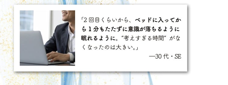 「2回目くらいから、ベッドに入ってから1分もたたずに意識が落ちるように眠れるように。
                    “考えすぎる時間”がなくなったのは大きい。」―30代・SE
