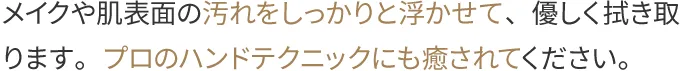 メイクや肌表面の汚れをしっかりと浮かせて、優しく拭き取ります。プロのハンドテクニックにも癒されてください。