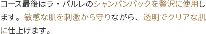 コース最後はラ・パルレのシャンパンパックを贅沢に使用します。敏感な肌を刺激から守りながら、透明でクリアな肌に仕上げます。