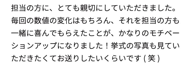 担当の方に、とても親切にしていただきました。毎回の数値の変化はもちろん、それを担当の方も一緒に喜んでもらえたことが、かなりのモチベーションアップになりました！
    挙式の写真も見ていただきたくてお送りしたいくらいです(笑)