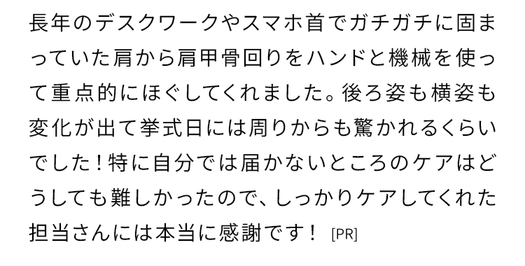長年のデスクワークやスマホ首でガチガチに固まっていた肩から肩甲骨回りをハンドと機械を使って重点的にほぐしてくれました。
    後ろ姿も横姿も変化が出て挙式日には周りからも驚かれるくらいでした！
    特に自分では届かないところのケアはどうしても難しかったので、しっかりケアしてくれた担当さんには本当に感謝です！