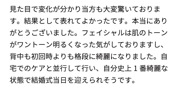 
    見た目で変化が分かり当方も大変驚いております。結果として表れてよかったです。本当にありがとうございました。
    フェイシャルは肌のトーンがワントーン明るくなった気がしておりますし、背中も初回時よりも格段に綺麗になりました。
    自宅でのケアと並行して行い、自分史上1番綺麗な状態で結婚式当日を迎えられそうです。