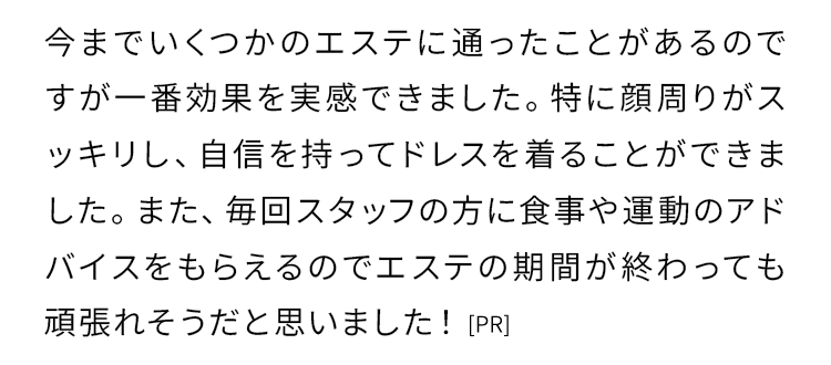今までいくつかのエステに通ったことがあるのですが一番効果を実感できました。特に顔周りがスッキリし、自信を持ってドレスを着ることができました。
    また、毎回スタッフの方に食事や運動のアドバイスをもらえるのでエステの期間が終わっても頑張れそうだと思いました！