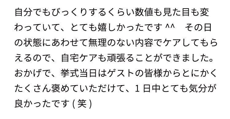 自分でもびっくりするくらい数値も見た目も変わっていて、とても嬉しかったです^^
    その日の状態にあわせて無理のない内容でケアしてもらえるので、自宅ケアも頑張ることができました。
    おかげで、挙式当日はゲストの皆様からとにかくたくさん褒めていただけて、1日中とても気分が良かったです(笑)