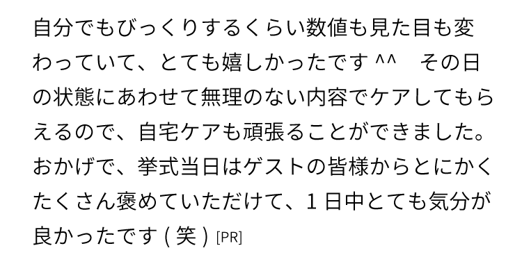 自分でもびっくりするくらい数値も見た目も変わっていて、とても嬉しかったです^^
    その日の状態にあわせて無理のない内容でケアしてもらえるので、自宅ケアも頑張ることができました。
    おかげで、挙式当日はゲストの皆様からとにかくたくさん褒めていただけて、1日中とても気分が良かったです(笑)