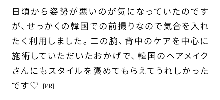 日頃から姿勢が悪いのが気になっていたのですが、せっかくの韓国での前撮りなので気合を入れたく利用しました。
    二の腕、背中のケアを中心に施術していただいたおかげで、韓国のヘアメイクさんにもスタイルを褒めてもらえてうれしかったです♡