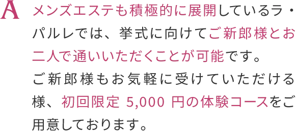 メンズエステも積極的に展開しているラ・パルレでは、挙式に向けてご新郎様とおニ人で通いいただくことが可能です。
                    ご新郎様もお気軽に受けていただける様、初回限定5,000円の体験コースをご用意しております。