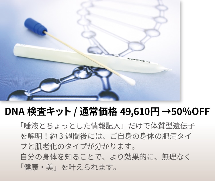 
DNA検査キット 通常価格49,610円→50％OFF
「唾液とちょっとした情報記入」だけで体質型遺伝子を解明！
約3週間後には、ご自身の身体の肥満タイプと肌老化のタイプが分かります。
自分の身体を知ることで、より効果的に、無理なく「健康・美」を叶えられます。