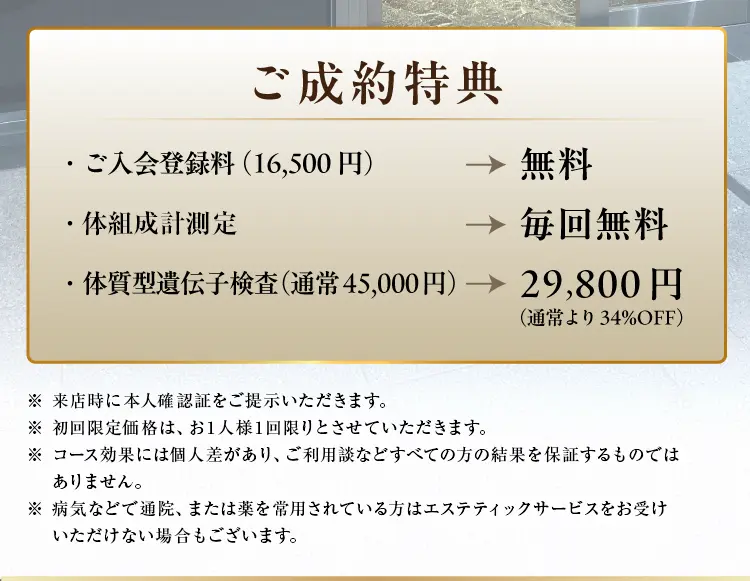 ご成約特典
                ・ご入会登録料（16,500円）が無料
                ・体組成計計測が毎回無料
                ・体質型遺伝子検査（通常45,000円）が29,800円（通常より34%OFF）
                ※ 来店時に本人確認証をご提示いただきます。
                ※ 初回限定価格は、お1人様1回限りとさせていただきます。
                ※ コース効果には個人差があり、ご利用談などすべての方の結果を保証するものではありません。
                ※ 病気などで通院、または薬を常用されている方はエステティックサービスをお受けいただけない場合もございます。