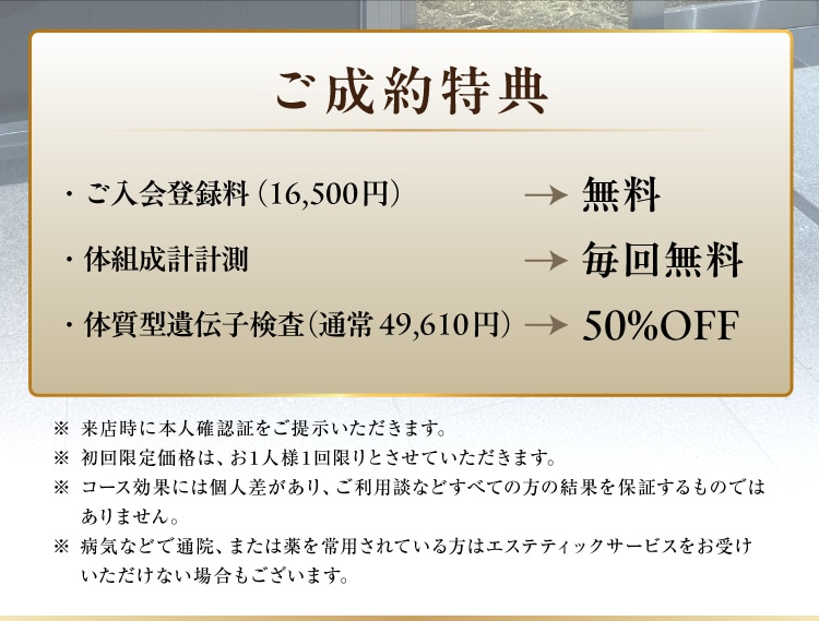 ご成約特典
・ご入会登録料（16,500円）が無料
・体組成計計測が毎回無料
・体質型遺伝子検査（通常49,610円）が50%OFF）
※ 来店時に本人確認証をご提示いただきます。
※ 初回限定価格は、お1人様1回限りとさせていただきます。
※ コース効果には個人差があり、ご利用談などすべての方の結果を保証するものではありません。
※ 病気などで通院、または薬を常用されている方はエステティックサービスをお受けいただけない場合もございます。
