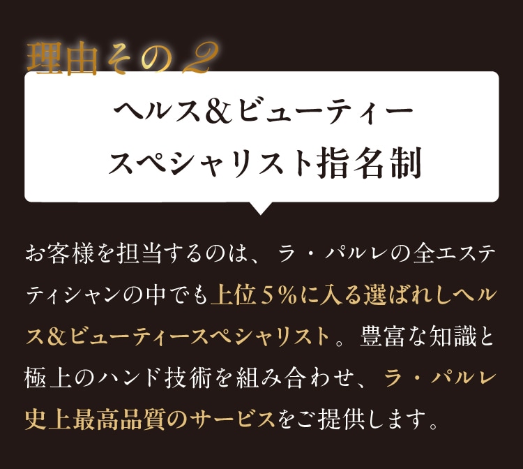 
理由その2 ヘルス＆ビューティースペシャリスト
指名制お客様を担当するのは、ラ・パルレの全エステティシャンの中でも上位５％に入る
選ばれしヘルス＆ビューティースペシャリスト。豊富な知識と極上のハンド技術を組み合わせ、
ラ・パルレ史上最高品質のサービスをご提供します。
