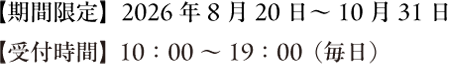 期間限定「2026年8月20日~10月31日」受付時間 10:00~19:00(毎日)