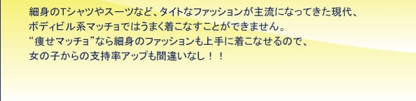 細身のTシャツやスーツなど、タイトなファッションが主流になってきた現代、ボディビル系マッチョではうまく着こなすことができません。“痩せマッチョ”なら細身のファッションも上手に着こなせるので、女の子からの支持率アップも間違いなし!!
