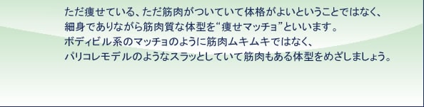 ただ痩せている、ただ筋肉がついて体格がよいということではなく、細身でありながら筋肉質な体型を“痩せマッチョ”といいます。ボディビル系のマッチョのように筋肉ムキムキではなく、パリコレモデルのようなスラッとしていて筋肉もある体型をめざしましょう。