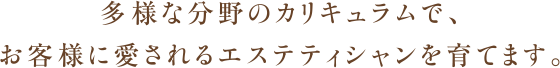 多様な分野のカリキュラムで、お客様に愛されるエステティシャンを育てます。